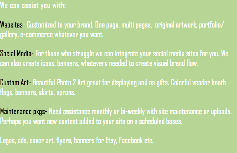 We can assist you with: Websites- Customized to your brand. One page, multi pages, original artwork, portfolio/ gallery, e-commerce whatever you want. Social Media- For those who struggle we can integrate your social media sites for you. We can also create icons, banners, whatevers needed to create visual brand flow. Custom Art- Beautiful Photo 2 Art great for displaying and as gifts. Colorful vendor booth flags, banners, skirts, aprons. Maintenance pkgs- Need assistance monthly or bi-weekly with site maintenance or uploads. Perhaps you want new content added to your site on a scheduled bases. Logos, ads, cover art, flyers, banners for Etsy, Facebook etc.